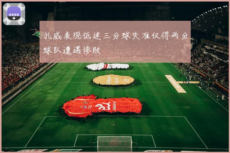 扎威表现低迷三分球失准仅得两分球队遭遇惨败