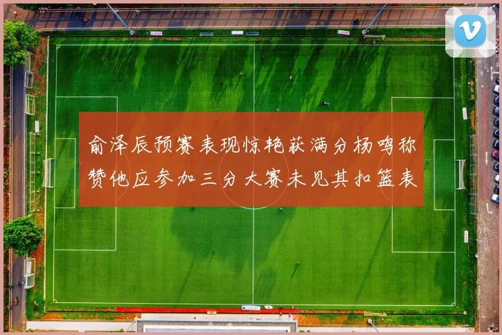 俞泽辰预赛表现惊艳获满分杨鸣称赞他应参加三分大赛未见其扣篮表现