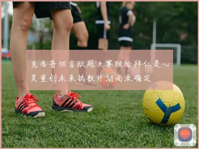 克洛普坦言欧冠决赛败给拜仁是心灵重创未来执教计划尚未确定