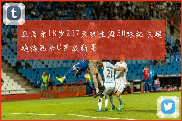 亚马尔18岁237天破生涯50球纪录超越梅西和C罗成新星