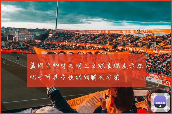 篮网主帅对杰明三分球表现表示担忧呼吁其尽快找到解决方案