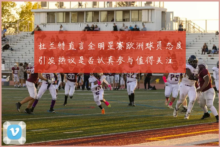 杜兰特直言全明星赛欧洲球员态度引发热议是否认真参与值得关注