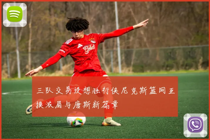 三队交易设想独行侠尼克斯篮网互换浓眉与唐斯新篇章