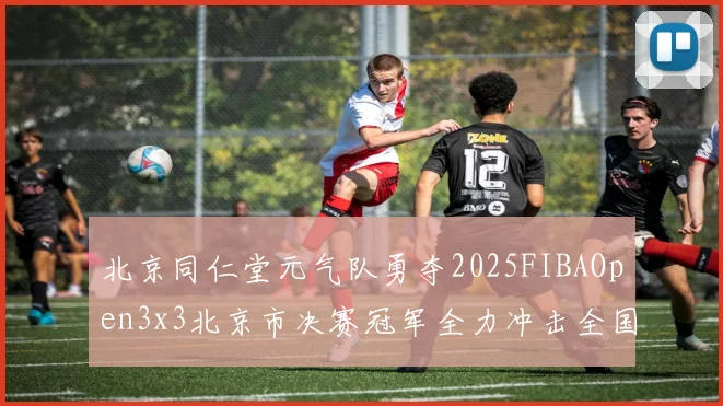 北京同仁堂元气队勇夺2025FIBAOpen3x3北京市决赛冠军全力冲击全国赛场