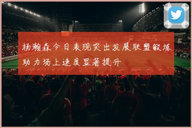 杨瀚森今日表现突出发展联盟锻炼助力场上速度显著提升