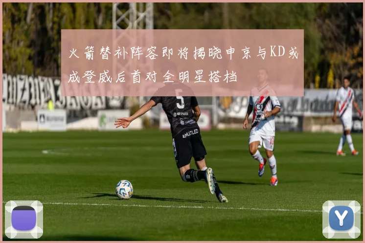 火箭替补阵容即将揭晓申京与KD或成登威后首对全明星搭档