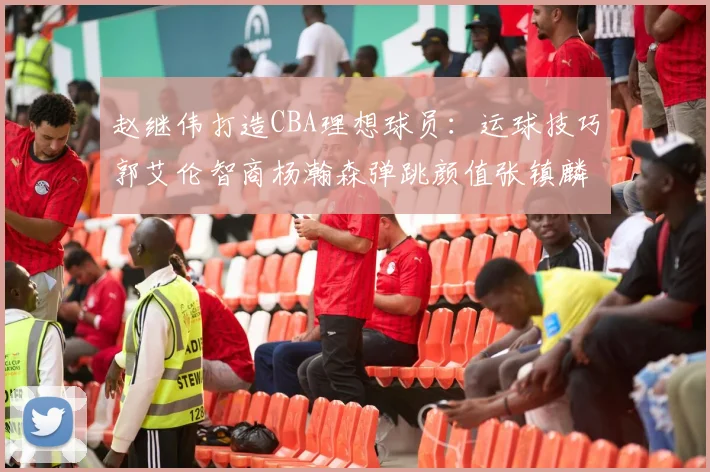赵继伟打造CBA理想球员：运球技巧郭艾伦智商杨瀚森弹跳颜值张镇麟完美结合