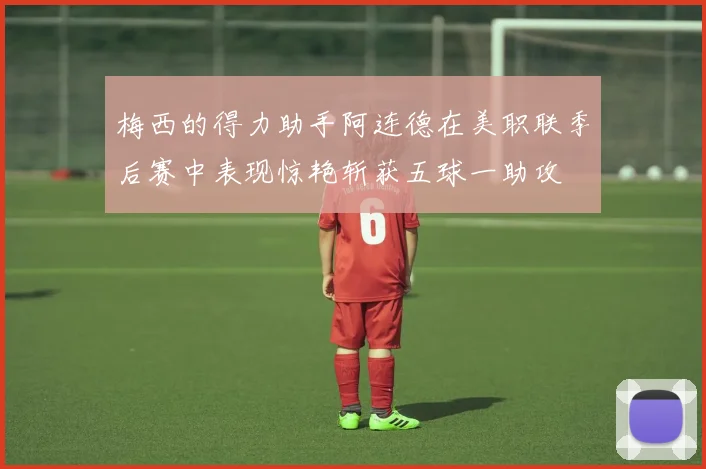 梅西的得力助手阿连德在美职联季后赛中表现惊艳斩获五球一助攻