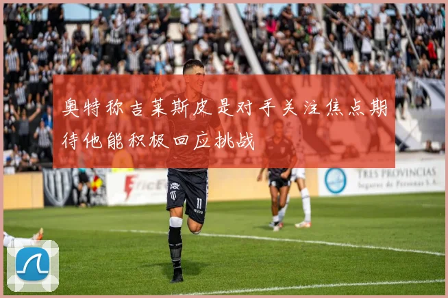 奥特称吉莱斯皮是对手关注焦点期待他能积极回应挑战