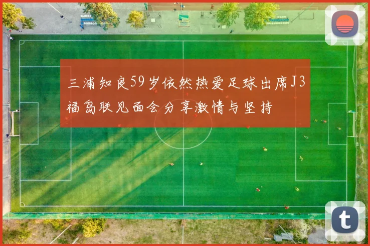 三浦知良59岁依然热爱足球出席J3福岛联见面会分享激情与坚持