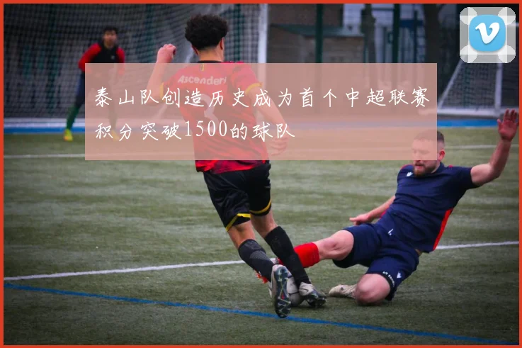 泰山队创造历史成为首个中超联赛积分突破1500的球队