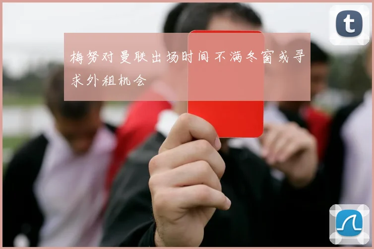 梅努对曼联出场时间不满冬窗或寻求外租机会