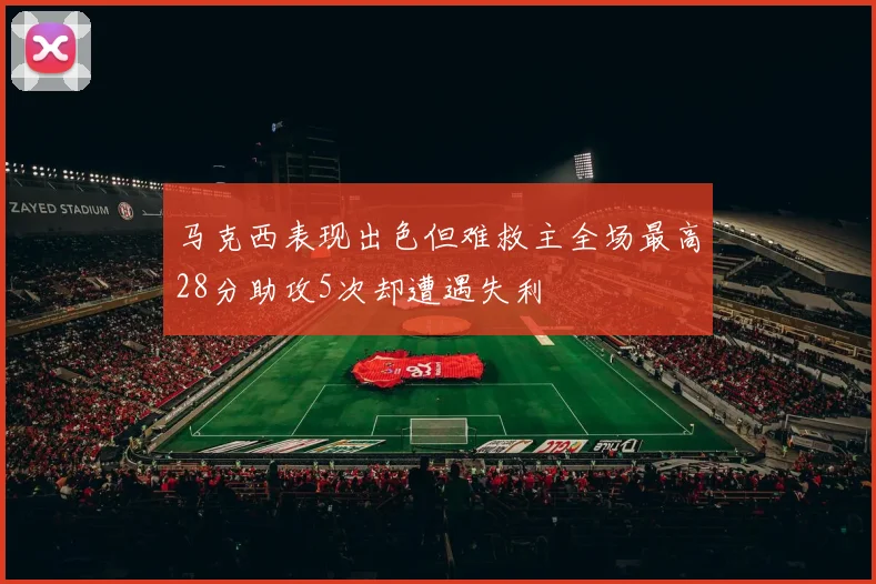 马克西表现出色但难救主全场最高28分助攻5次却遭遇失利