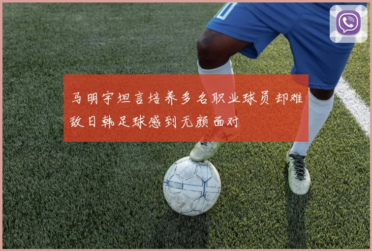 马明宇坦言培养多名职业球员却难敌日韩足球感到无颜面对