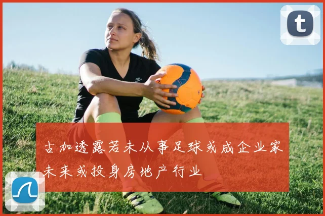 古加透露若未从事足球或成企业家未来或投身房地产行业