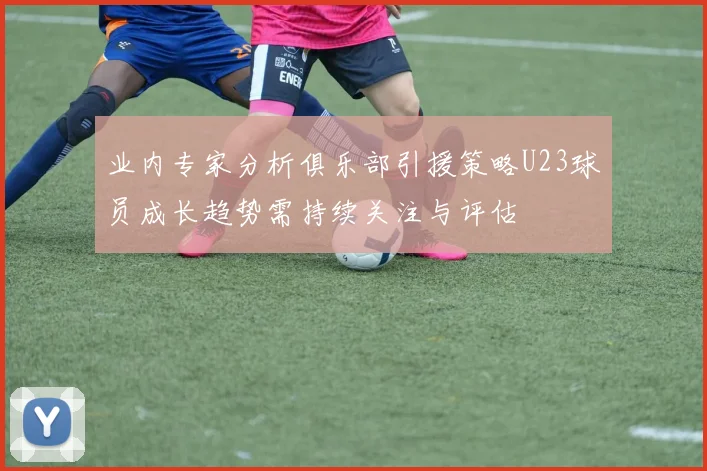 业内专家分析俱乐部引援策略U23球员成长趋势需持续关注与评估