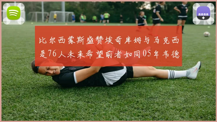 比尔西蒙斯盛赞埃奇库姆与马克西是76人未来希望前者如同05年韦德
