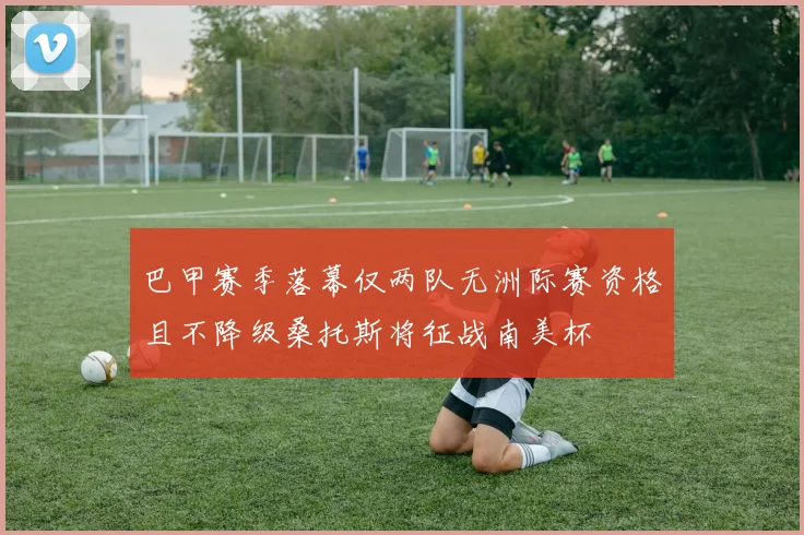 巴甲赛季落幕仅两队无洲际赛资格且不降级桑托斯将征战南美杯