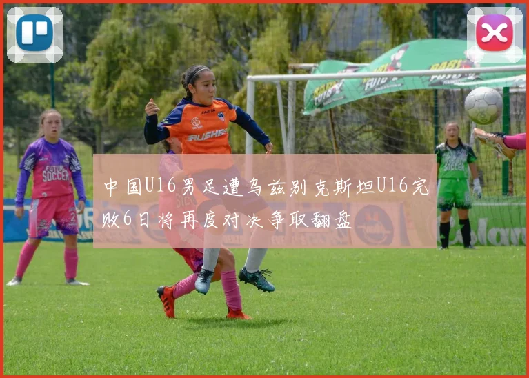 中国U16男足遭乌兹别克斯坦U16完败6日将再度对决争取翻盘