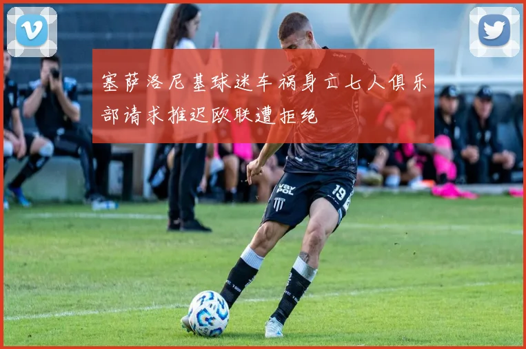 塞萨洛尼基球迷车祸身亡七人俱乐部请求推迟欧联遭拒绝