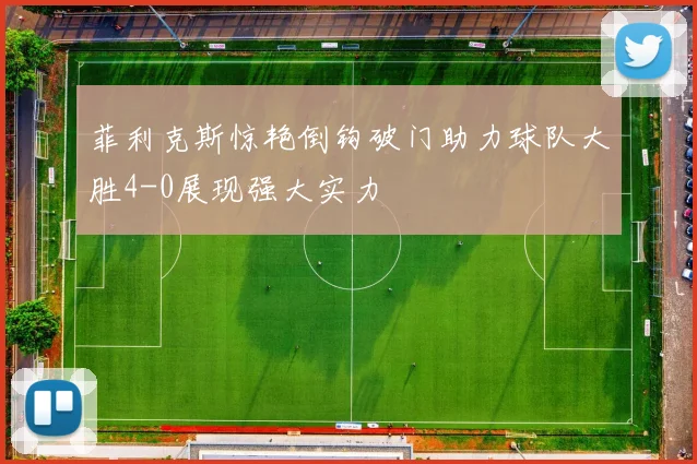 菲利克斯惊艳倒钩破门助力球队大胜4-0展现强大实力