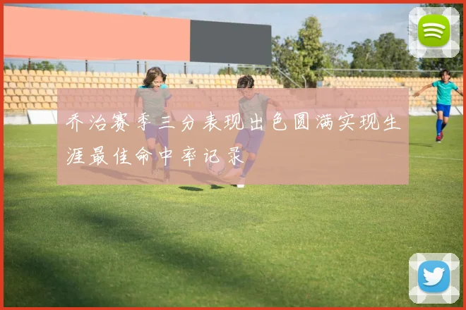 乔治赛季三分表现出色圆满实现生涯最佳命中率记录