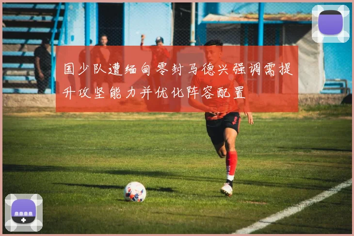 国少队遭缅甸零封马德兴强调需提升攻坚能力并优化阵容配置