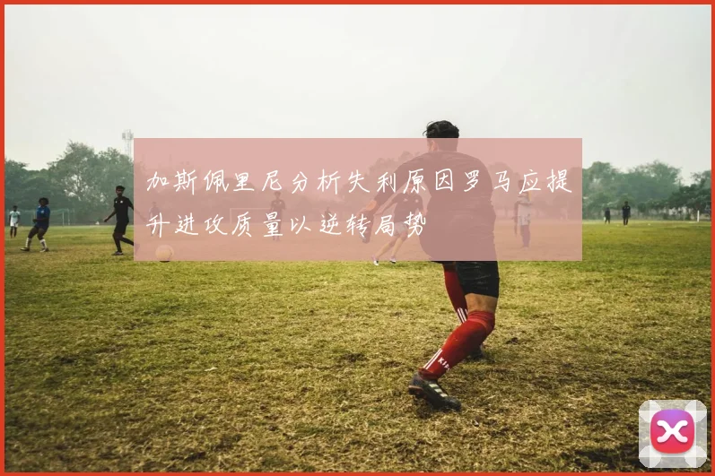加斯佩里尼分析失利原因罗马应提升进攻质量以逆转局势