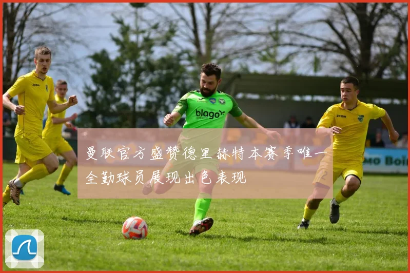 曼联官方盛赞德里赫特本赛季唯一全勤球员展现出色表现