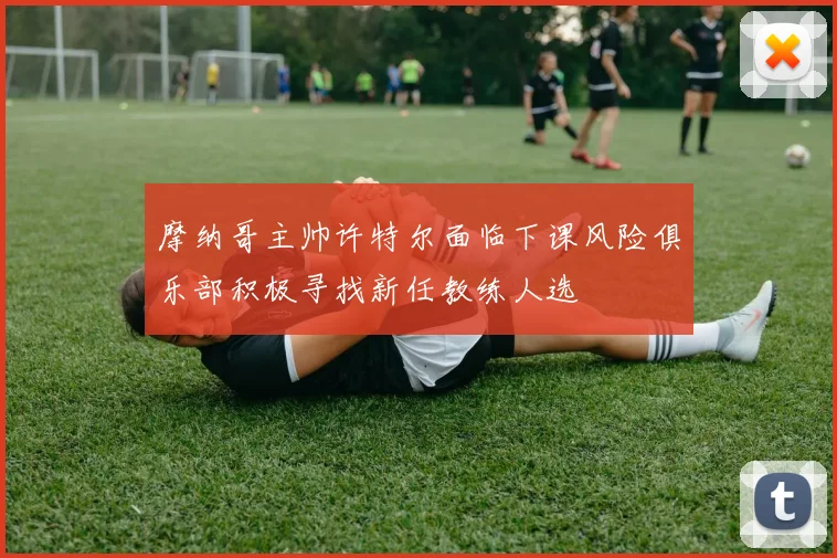 摩纳哥主帅许特尔面临下课风险俱乐部积极寻找新任教练人选