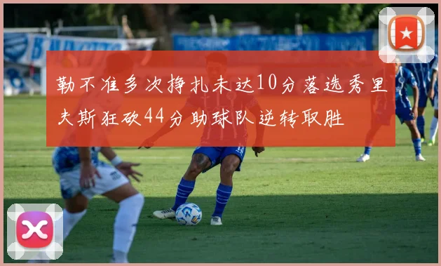 勒不准多次挣扎未达10分落选秀里夫斯狂砍44分助球队逆转取胜