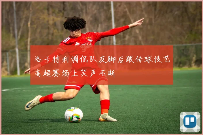 洛卡特利调侃队友脚后跟传球技艺高超赛场上笑声不断
