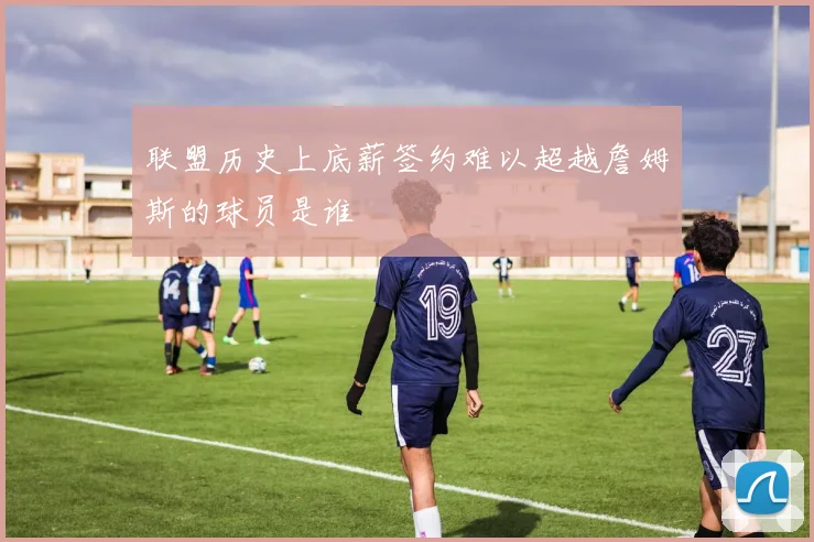 联盟历史上底薪签约难以超越詹姆斯的球员是谁