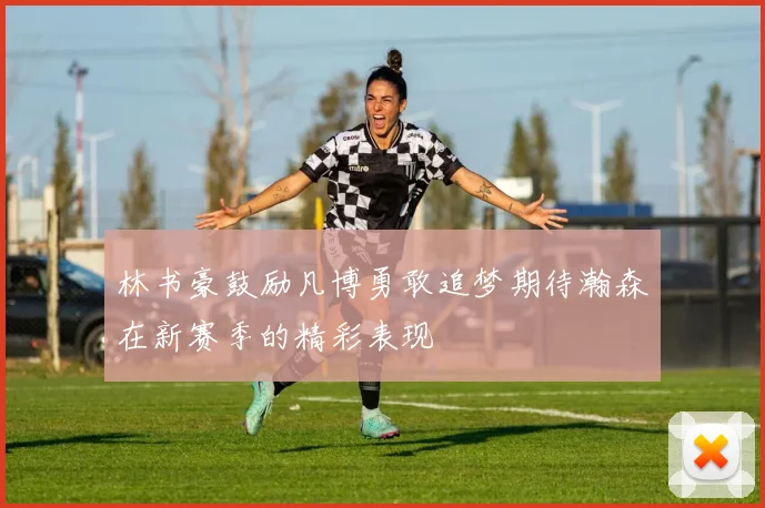 林书豪鼓励凡博勇敢追梦期待瀚森在新赛季的精彩表现