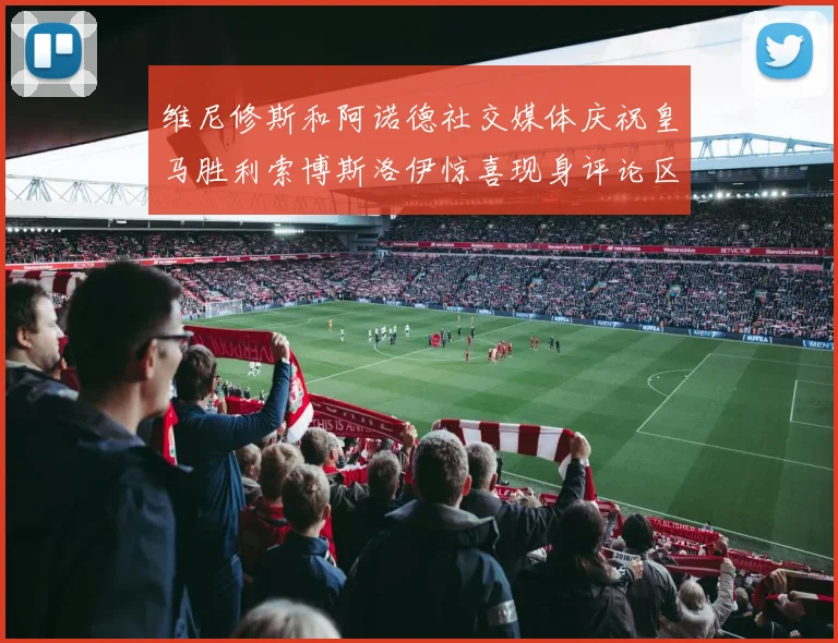 维尼修斯和阿诺德社交媒体庆祝皇马胜利索博斯洛伊惊喜现身评论区互动